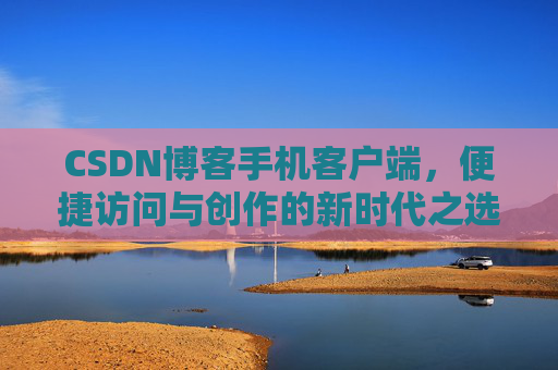 CSDN博客手机客户端，便捷访问与创作的新时代之选